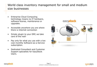 World class inventory management for small and medium 
size businesses 
Page 5 
COPYRIGHT © SYNCRON INTERNATIONAL AB 2013 
• Enterprise Cloud Computing 
technology means no IT hardware, 
software license, maintenance or 
upgrades. 
• Accessible anywhere you are where 
there is Internet connection 
• Simply plugin to your ERP, we take 
care of the rest! 
• Pay only for what you use with a low 
cost monthly Software-as-a-Service 
subscription. 
• Dedicated Consultant and Customer 
Support specialists for EazyStock 
Users. 
 