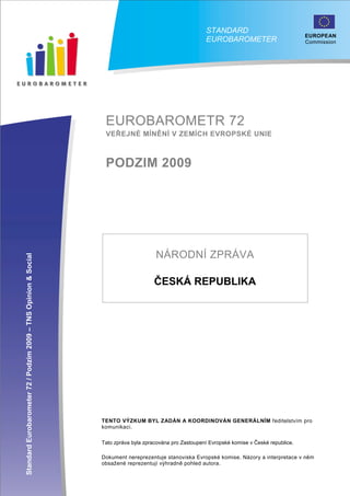 STANDARD
                                                                                                                                                 EUROPEAN
                                                                                                          EUROBAROMETER                          Commission




                                                                  EUROBAROMETR 72
                                                                  VEŘEJNÉ MÍNĚNÍ V ZEMÍCH EVROPSKÉ UNIE



                                                                  PODZIM 2009




                                                                                      NÁRODNÍ ZPRÁVA
Standard Eurobarometer 72 / Podzim 2009 – TNS Opinion & Social




                                                                                      ČESKÁ REPUBLIKA




                                                                 TENTO VÝZKUM BYL ZADÁN A KOORDINOVÁN GENERÁLNÍM ředitelstvím pro
                                                                 komunikaci.

                                                                 Tato zpráva byla zpracována pro Zastoupení Evropské komise v České republice.
                                                                                                                                               European
                                                                                                                                             Commissio
                                                                 Dokument nereprezentuje stanoviska Evropské komise. Názory a interpretace v něm
                                                                 obsažené reprezentují výhradně pohled autora.
                                                                                             1
 