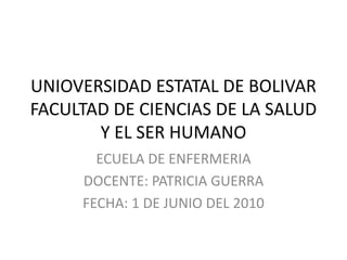 UNIOVERSIDAD ESTATAL DE BOLIVAR
FACULTAD DE CIENCIAS DE LA SALUD
Y EL SER HUMANO
ECUELA DE ENFERMERIA
DOCENTE: PATRICIA GUERRA
FECHA: 1 DE JUNIO DEL 2010
 