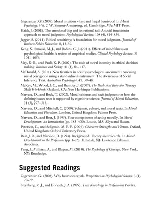 Gigerenzer, G. (2008). Moral intuition = fast and frugal heuristics? In Moral
Psychology, Vol. 2. W. Sinnott-Armstrong, ed. Cambridge, MA: MIT Press.
Haidt, J. (2001). The emotional dog and its rational tail: A social intuitionist
approach to moral judgment. Psychological Review. 108 (4), 814–834.
Jagger, S. (2011). Ethical sensitivity: A foundation for moral judgment. Journal of
Business Ethics Education. 8, 13–30.
Keng, S., Smoski, M. J., and Robins, C. J. (2011). Effects of mindfulness on
psychological health: A review of empirical studies. Clinical Psychology Review. 31
1041–1056.
May, D. R., and Pauli, K. P. (2002). The role of moral intensity in ethical decision
making. Business and Society. 41 (1), 84–117.
McDonald, S. (2011). New frontiers in neuropsychological assessment: Assessing
social perception using a standardized instrument: The Awareness of Social
Inference Test. Australian Psychologist. 47, 39–48.
McKay, M., Wood, J. C., and Brantley, J. (2007). The Dialectical Behavior Therapy
Skills Workbook. Oakland, CA: New Harbinger Publications.
Narvaez, D., and Bock, T. (2002). Moral schemas and tacit judgment or how the
defining issues tests is supported by cognitive science. Journal of Moral Education,
31 (3), 297–314.
Narvaez, D., and Mitchell, C. (2000). Schemas, culture, and moral texts. In Moral
Education and Pluralism. London, United Kingdom: Falmer Press.
Narvaez, D., and Rest, J. (1995). Four components of acting morally. In Moral
Development: An Introduction (pp. 385–400). Boston, MA: Allyn and Bacon.
Peterson, C., and Seligman, M. E. P. (2004). Character Strengths and Virtues. Oxford,
United Kingdom: Oxford University Press.
Rest, J. R., and Narvaez, D. (1994). Background: Theory and research. In Moral
Development in the Professions (pp. 1–26). Hillsdale, NJ: Lawrence Erlbaum
Associates.
Yang, J., Milliren, A., and Blagen, M. (2010). The Psychology of Courage. New York,
NY: Routledge.
Suggested Readings
Gigerenzer, G. (2008). Why heuristics work. Perspectives on Psychological Science. 3 (1),
20–29.
Sternberg, R. J., and Horvath, J. A. (1999). Tacit Knowledge in Professional Practice.
 
