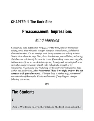 CHAPTER 4 The Dark Side
Preassessment: Impressions
Mind Mapping
Consider the term displayed on the page. For this term, without thinking or
editing, write down the ideas, concepts, examples, contradictions, and theories
that come to mind. Do not arrange them in any systematic or orderly manner.
Scatter them about the page. Now, draw lines between your additions, indicating
that there is a relationship between the terms. If something causes something else,
indicate this with an arrow. Relationships may be reciprocal, meaning both cause
each other, requiring arrows at both ends. Indicate the strength of the
relationships by darkening and thickening the lines; stronger relationships have
darker and thicker lines. Most important: There is no right answer. Do not
compare with your classmates. What you have is a mind map, your mental
representation of these topics. Review to determine if anything has changed
following this section.
Evil
The Students
I
Dana S. Was Really Enjoying her rotations. She liked being out on the
 