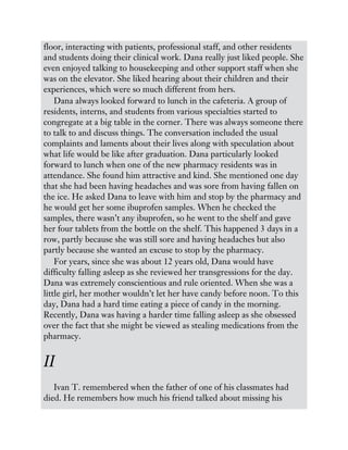 floor, interacting with patients, professional staff, and other residents
and students doing their clinical work. Dana really just liked people. She
even enjoyed talking to housekeeping and other support staff when she
was on the elevator. She liked hearing about their children and their
experiences, which were so much different from hers.
Dana always looked forward to lunch in the cafeteria. A group of
residents, interns, and students from various specialties started to
congregate at a big table in the corner. There was always someone there
to talk to and discuss things. The conversation included the usual
complaints and laments about their lives along with speculation about
what life would be like after graduation. Dana particularly looked
forward to lunch when one of the new pharmacy residents was in
attendance. She found him attractive and kind. She mentioned one day
that she had been having headaches and was sore from having fallen on
the ice. He asked Dana to leave with him and stop by the pharmacy and
he would get her some ibuprofen samples. When he checked the
samples, there wasn’t any ibuprofen, so he went to the shelf and gave
her four tablets from the bottle on the shelf. This happened 3 days in a
row, partly because she was still sore and having headaches but also
partly because she wanted an excuse to stop by the pharmacy.
For years, since she was about 12 years old, Dana would have
difficulty falling asleep as she reviewed her transgressions for the day.
Dana was extremely conscientious and rule oriented. When she was a
little girl, her mother wouldn’t let her have candy before noon. To this
day, Dana had a hard time eating a piece of candy in the morning.
Recently, Dana was having a harder time falling asleep as she obsessed
over the fact that she might be viewed as stealing medications from the
pharmacy.
II
Ivan T. remembered when the father of one of his classmates had
died. He remembers how much his friend talked about missing his
 