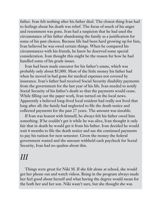 father. Ivan felt nothing after his father died. The closest thing Ivan had
to feelings about his death was relief. The focus of much of his anger
and resentment was gone. Ivan had a suspicion that he had used the
circumstance of his father abandoning the family as a justification for
some of his past choices. Because life had been hard growing up for him,
Ivan believed he was owed certain things. When he compared his
circumstances with his friends, he knew he deserved some special
consideration. Ivan thought this might be the reason for how he had
handled some of his grade issues.
Ivan had been made executor for his father’s estate, which was
probably only about $5,000. Most of the little money his father had
when he moved in had gone for medical expenses not covered by
insurance. Ivan’s father had received Social Security disability payments
from the government for the last year of his life. Ivan needed to notify
Social Security of his father’s death so that the payments would cease.
While filling out the paper work, Ivan turned on the local news.
Apparently a believed long-lived local resident had really not lived that
long after all; the family had neglected to file the death notice and
collected payments for the past 27 years. The amount was sizeable.
If Ivan was honest with himself, he always felt his father owed him
something. If he couldn’t get it while he was alive, Ivan thought it only
fair that in death he would get it from his father. Ivan decided he would
wait 6 months to file the death notice and use the continued payments
to pay his tuition for next semester. Given the money the federal
government wasted and the amount withheld each paycheck for Social
Security, Ivan had no qualms about this.
III
Things were great for Niki M. If she felt alone at school, she would
get her phone out and watch videos. Being in the program always made
her feel good about herself and what having the degree would mean for
the both her and her son. Niki wasn’t sure, but she thought she was
 