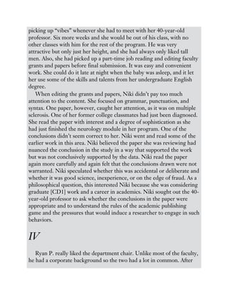 picking up “vibes” whenever she had to meet with her 40-year-old
professor. Six more weeks and she would be out of his class, with no
other classes with him for the rest of the program. He was very
attractive but only just her height, and she had always only liked tall
men. Also, she had picked up a part-time job reading and editing faculty
grants and papers before final submission. It was easy and convenient
work. She could do it late at night when the baby was asleep, and it let
her use some of the skills and talents from her undergraduate English
degree.
When editing the grants and papers, Niki didn’t pay too much
attention to the content. She focused on grammar, punctuation, and
syntax. One paper, however, caught her attention, as it was on multiple
sclerosis. One of her former college classmates had just been diagnosed.
She read the paper with interest and a degree of sophistication as she
had just finished the neurology module in her program. One of the
conclusions didn’t seem correct to her. Niki went and read some of the
earlier work in this area. Niki believed the paper she was reviewing had
nuanced the conclusion in the study in a way that supported the work
but was not conclusively supported by the data. Niki read the paper
again more carefully and again felt that the conclusions drawn were not
warranted. Niki speculated whether this was accidental or deliberate and
whether it was good science, inexperience, or on the edge of fraud. As a
philosophical question, this interested Niki because she was considering
graduate [CD1] work and a career in academics. Niki sought out the 40-
year-old professor to ask whether the conclusions in the paper were
appropriate and to understand the rules of the academic publishing
game and the pressures that would induce a researcher to engage in such
behaviors.
IV
Ryan P. really liked the department chair. Unlike most of the faculty,
he had a corporate background so the two had a lot in common. After
 