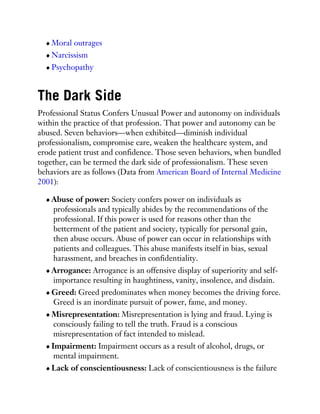 Moral outrages
Narcissism
Psychopathy
The Dark Side
Professional Status Confers Unusual Power and autonomy on individuals
within the practice of that profession. That power and autonomy can be
abused. Seven behaviors—when exhibited—diminish individual
professionalism, compromise care, weaken the healthcare system, and
erode patient trust and confidence. Those seven behaviors, when bundled
together, can be termed the dark side of professionalism. These seven
behaviors are as follows (Data from American Board of Internal Medicine
2001):
Abuse of power: Society confers power on individuals as
professionals and typically abides by the recommendations of the
professional. If this power is used for reasons other than the
betterment of the patient and society, typically for personal gain,
then abuse occurs. Abuse of power can occur in relationships with
patients and colleagues. This abuse manifests itself in bias, sexual
harassment, and breaches in confidentiality.
Arrogance: Arrogance is an offensive display of superiority and self-
importance resulting in haughtiness, vanity, insolence, and disdain.
Greed: Greed predominates when money becomes the driving force.
Greed is an inordinate pursuit of power, fame, and money.
Misrepresentation: Misrepresentation is lying and fraud. Lying is
consciously failing to tell the truth. Fraud is a conscious
misrepresentation of fact intended to mislead.
Impairment: Impairment occurs as a result of alcohol, drugs, or
mental impairment.
Lack of conscientiousness: Lack of conscientiousness is the failure
 