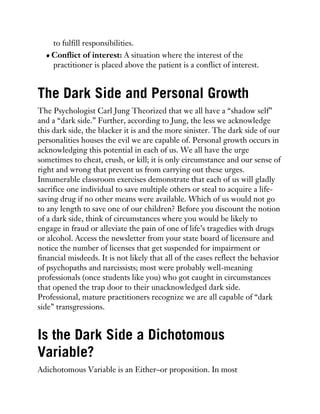 to fulfill responsibilities.
Conflict of interest: A situation where the interest of the
practitioner is placed above the patient is a conflict of interest.
The Dark Side and Personal Growth
The Psychologist Carl Jung Theorized that we all have a “shadow self”
and a “dark side.” Further, according to Jung, the less we acknowledge
this dark side, the blacker it is and the more sinister. The dark side of our
personalities houses the evil we are capable of. Personal growth occurs in
acknowledging this potential in each of us. We all have the urge
sometimes to cheat, crush, or kill; it is only circumstance and our sense of
right and wrong that prevent us from carrying out these urges.
Innumerable classroom exercises demonstrate that each of us will gladly
sacrifice one individual to save multiple others or steal to acquire a life-
saving drug if no other means were available. Which of us would not go
to any length to save one of our children? Before you discount the notion
of a dark side, think of circumstances where you would be likely to
engage in fraud or alleviate the pain of one of life’s tragedies with drugs
or alcohol. Access the newsletter from your state board of licensure and
notice the number of licenses that get suspended for impairment or
financial misdeeds. It is not likely that all of the cases reflect the behavior
of psychopaths and narcissists; most were probably well-meaning
professionals (once students like you) who got caught in circumstances
that opened the trap door to their unacknowledged dark side.
Professional, mature practitioners recognize we are all capable of “dark
side” transgressions.
Is the Dark Side a Dichotomous
Variable?
Adichotomous Variable is an Either–or proposition. In most
 