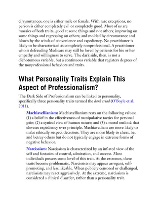 circumstances, one is either male or female. With rare exceptions, no
person is either completely evil or completely good. Most of us are
mosaics of both traits, good at some things and not others; improving on
some things and regressing on others; and molded by circumstance and
blown by the winds of convenience and expediency. No practitioner is
likely to be characterized as completely nonprofessional. A practitioner
who is defrauding Medicare may still be loved by patients for his or her
empathy and willingness to serve. The dark side, then, is not a
dichotomous variable, but a continuous variable that registers degrees of
the nonprofessional behaviors and traits.
What Personality Traits Explain This
Aspect of Professionalism?
The Dark Side of Professionalism can be linked to personality,
specifically three personality traits termed the dark triad (O’Boyle et al.
2011).
Machiavellianism: Machiavellianism rests on the following values:
(1) a belief in the effectiveness of manipulative tactics for personal
gain; (2) a cynical view of human nature; and (3) a moral outlook that
elevates expediency over principle. Machiavellians are more likely to
make ethically suspect decisions. They are more likely to cheat, lie,
and betray others but do not typically engage in extreme forms of
negative behavior.
Narcissism: Narcissism is characterized by an inflated view of the
self and fantasies of control, admiration, and success. Most
individuals possess some level of this trait. At the extremes, these
traits become problematic. Narcissists may appear arrogant, self-
promoting, and less likeable. When publicly censored or challenged,
narcissists may react aggressively. At the extreme, narcissism is
considered a clinical disorder, rather than a personality trait.
 