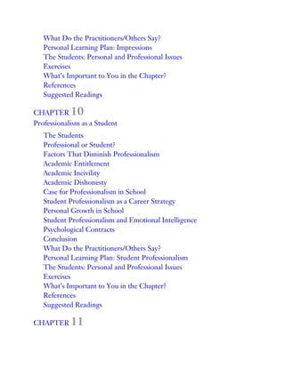 What Do the Practitioners/Others Say?
Personal Learning Plan: Impressions
The Students: Personal and Professional Issues
Exercises
What’s Important to You in the Chapter?
References
Suggested Readings
CHAPTER 10
Professionalism as a Student
The Students
Professional or Student?
Factors That Diminish Professionalism
Academic Entitlement
Academic Incivility
Academic Dishonesty
Case for Professionalism in School
Student Professionalism as a Career Strategy
Personal Growth in School
Student Professionalism and Emotional Intelligence
Psychological Contracts
Conclusion
What Do the Practitioners/Others Say?
Personal Learning Plan: Student Professionalism
The Students: Personal and Professional Issues
Exercises
What’s Important to You in the Chapter?
References
Suggested Readings
CHAPTER 11
 