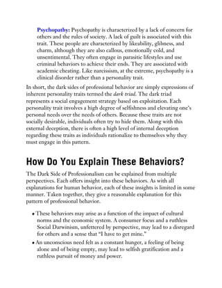 Psychopathy: Psychopathy is characterized by a lack of concern for
others and the rules of society. A lack of guilt is associated with this
trait. These people are characterized by likeability, glibness, and
charm, although they are also callous, emotionally cold, and
unsentimental. They often engage in parasitic lifestyles and use
criminal behaviors to achieve their ends. They are associated with
academic cheating. Like narcissism, at the extreme, psychopathy is a
clinical disorder rather than a personality trait.
In short, the dark sides of professional behavior are simply expressions of
inherent personality traits termed the dark triad. The dark triad
represents a social engagement strategy based on exploitation. Each
personality trait involves a high degree of selfishness and elevating one’s
personal needs over the needs of others. Because these traits are not
socially desirable, individuals often try to hide them. Along with this
external deception, there is often a high level of internal deception
regarding these traits as individuals rationalize to themselves why they
must engage in this pattern.
How Do You Explain These Behaviors?
The Dark Side of Professionalism can be explained from multiple
perspectives. Each offers insight into these behaviors. As with all
explanations for human behavior, each of these insights is limited in some
manner. Taken together, they give a reasonable explanation for this
pattern of professional behavior.
These behaviors may arise as a function of the impact of cultural
norms and the economic system. A consumer focus and a ruthless
Social Darwinism, unfettered by perspective, may lead to a disregard
for others and a sense that “I have to get mine.”
An unconscious need felt as a constant hunger, a feeling of being
alone and of being empty, may lead to selfish gratification and a
ruthless pursuit of money and power.
 