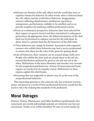 Schemas are theories of the self, others, and the world that serve as
cognitive frames for behavior. In other words, what is believed about
the self, others, and the world drives behaviors. Inappropriate
schemas reflecting abandonment, entitlement, specialness,
omnipotence, perfectionism, inability to be satisfied, and so on
provide templates for justifying ruthless professional actions.
From an evolutionary perspective, behaviors have been selected for
their impact on species survival and then transmitted to subsequent
generations. In appropriate doses, the behavioral patterns of the dark
triad can be presumed to enhance survival for the individual. In
short, there is a genetic basis for the behaviors of the dark triad.
These behaviors may simply be learned. Association with respected
mentors who exhibit these behaviors may lead a novice professional
to assume that these are the rules of the game for getting ahead.
Like all behaviors, their variation can be arrayed along a bell curve.
People who exhibit the dark triad are simply those at the tail of a
normal distribution anchored by good at one tail and evil at the
other. Deficiencies in the brain chemistry and circuitry may account
for the nonprofessional behaviors. At least 10 interconnected brain
regions are involved in an empathy circuit. Deficiencies in these
regions explain this distribution.
Parenting that was neglectful or abusive may lie at the root of the
nonprofessional behaviors.
The interesting question is why someone who has economic security,
status, and power as a result of their professional licensure would feel the
need to risk it by violating the standards of the profession.
Moral Outrages
Doctors, Nurses, Pharmacists, and Other healthcare professionals who
consciously and overtly kill multiple patients are relatively rare but not
uncommon. Yorker et al. (2006) identified 90 cases of serial murder by
 