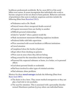 healthcare professionals worldwide. By far, most (86%) of the serial
killers were nurses. It seems incongruent that individuals who work to
become caregivers in fact set about to harm patients. Behaviors and traits
of practitioners that seem to indicate suspicious activities include the
following (Data from Ramsland 2012):
Nicknames such as Dr. Death
Entered rooms where unexpected deaths occurred
Frequent movement from one facility to another
Difficult personal relationships
Liked to “predict” when a patient would die
Made inconsistent statements following suspicious incidents
Preferred shifts with little supervision
Were associated with several incidents at different institutions
Craved attention
Complained about the burden of patients
Kept others from checking on patients
Were seen in areas where they did not belong
Hung around for the immediate death investigation
Possessed the suspected substance at home, in a locker, or in personal
effects
Lied about personal details or credentials
Had been involved in other types of criminal activities
Had substance abuse problems
Motives for these moral outrages include the following (Data from
Rams-land 2007):
The desire to be a hero. They create medical emergencies so they can
play a lead role to win accolades.
The need for attention. This is associated with a personality disorder
termed Munchausen syndrome by proxy where one individual harms
 