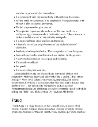 another to gain notice for themselves.
To experiment with the human body without being discovered.
For the thrill or excitement. The heightened feeling associated with
the act is akin to a sexual encounter.
To feel empowered or gain control.
Necrophiliac voyeurism, the embrace of life over death, or a
malignant aggression to make a destructive mark. A keen interest in
sickness and death and an insensitivity to tragedy.
To gain relief from inner conflicts and turmoil.
A fear of a loss of control; often true of the adult children of
alcoholics.
Predatory challenge/addiction. The compulsion to beat the system.
Poor self-esteem that manifests itself as a disdain for the patient.
A perverted compassion to ease pain and suffering.
To ease the workload.
For profit.
To make colleagues look bad.
Most serial killers are self-obsessed and convinced of their own
superiority. Many are angry and believe that life is unfair. Thus, others
must pay. Most serial killers are narcissistic, impulsive, and callous
psychopaths. For them, it does not matter who they hurt as long as they
get their way. They tend not to feel remorse and are adept at
compartmentalizing and exhibiting a socially acceptable “good” self while
hiding the “dark” self. They are like Dr. Jekyl and Mr. Hyde.
Fraud
Health Care is a Huge business in the United States, in excess of $2
trillion. It is also complex and complicated. Industry structure provides
great opportunities for fraud in that there are multiple payors to multiple
 