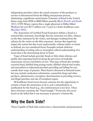 independent providers where the actual consumer of the products or
services is disconnected from the billing and payment process,
eliminating a significant control point. Estimates of fraud in the United
States range from $100 to $600 billion annually (Byrd, Powell, and Smith
2013). CNN Money reports that a single physician in Dallas bilked
Medicare for over $375 million over 5 years in a home healthcare scam
(Kavilanz 2012).
The Association of Certified Fraud Examiners defines a fraud as a
material false statement, knowledge that the statement was false, reliance
on the false statement by the victim, and damages resulting from the
reliance by the victim on the false statement. Actions that negatively
impact the system but that occur inadvertently, without malice or intent
to defraud, are not considered fraud. Examples include deficient
understanding of coding rules or incomplete ethical understanding. It is
intent that is the determining factor in fraud.
Types of fraud include provider frauds or false claim schemes and
quality data reporting fraud involving the provision of medically
unnecessary services and failure of care. This type of fraud also includes
research fraud, falsified drug testing results, falsified clinical trial results,
and uncertified or unlicensed providers providing and billing for care
outside their scope of practice. Most fraud is discussed in financial terms
but may include medication substitution, counterfeit drugs and other
products, administrative corruption, discrimination in providing services,
and illegal purchase and sale of transplant organs.
All healthcare fraud occurs because someone has the opportunity to
commit a fraud, the motivation to do it, and a rationalization or
justification for the fraud (e.g., the reimbursement is too low). These
three elements constitute the “fraud triangle.” Fraud may also occur
based on the belief that it was necessary to preserve a human life.
Why the Dark Side?
Those Capable of Dark Side actions have a characteristic and pronounced
 