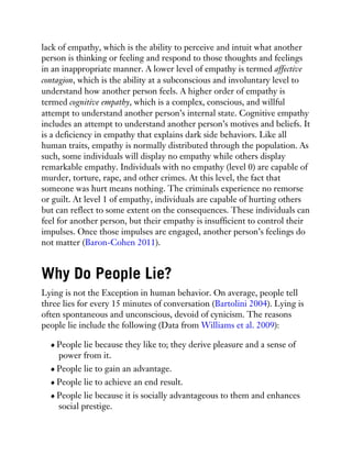 lack of empathy, which is the ability to perceive and intuit what another
person is thinking or feeling and respond to those thoughts and feelings
in an inappropriate manner. A lower level of empathy is termed affective
contagion, which is the ability at a subconscious and involuntary level to
understand how another person feels. A higher order of empathy is
termed cognitive empathy, which is a complex, conscious, and willful
attempt to understand another person’s internal state. Cognitive empathy
includes an attempt to understand another person’s motives and beliefs. It
is a deficiency in empathy that explains dark side behaviors. Like all
human traits, empathy is normally distributed through the population. As
such, some individuals will display no empathy while others display
remarkable empathy. Individuals with no empathy (level 0) are capable of
murder, torture, rape, and other crimes. At this level, the fact that
someone was hurt means nothing. The criminals experience no remorse
or guilt. At level 1 of empathy, individuals are capable of hurting others
but can reflect to some extent on the consequences. These individuals can
feel for another person, but their empathy is insufficient to control their
impulses. Once those impulses are engaged, another person’s feelings do
not matter (Baron-Cohen 2011).
Why Do People Lie?
Lying is not the Exception in human behavior. On average, people tell
three lies for every 15 minutes of conversation (Bartolini 2004). Lying is
often spontaneous and unconscious, devoid of cynicism. The reasons
people lie include the following (Data from Williams et al. 2009):
People lie because they like to; they derive pleasure and a sense of
power from it.
People lie to gain an advantage.
People lie to achieve an end result.
People lie because it is socially advantageous to them and enhances
social prestige.
 