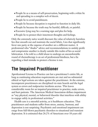 People lie as a means of self-preservation, beginning with a white lie
and spreading to a complex web of deceit.
People lie to avoid punishment.
People lie because deception is required to function in daily life.
People lie because the truth may be hurtful, difficult, or painful.
Excessive lying may be a warning sign and plea for help.
People lie to protect their innermost thoughts and feelings.
Only the extremely naïve would discount the value of relatively harmless
lies that smooth out and maintain the social fabric. Lies that significantly
favor one party at the expense of another are a different matter. A
professional who “shades” advice and recommendations to unduly profit
and compromise another is clearly outside this realm of lies as social
lubrication. A lie told to a child about to undergo an uncomfortable
round of chemotherapy is an act of professional kindness, but a lie
regarding a fatal mistake to protect a license is not.
The Impaired Practitioner
Aprofessional License to Practice can last a practitioner’s entire life, as
long as continuing education requirements are met and no substantial
ethical or legal actions are taken against the practitioner. At the extreme,
incompetent practitioners are disciplined via state boards and the legal
system as errors and malpractice incidents accrue. This leaves
considerable room for an impaired practitioner to practice, make errors,
and hurt patients. The American Medical Association defines impairment
as “any physical, mental, or behavioral disorder that interferes with ability
to engage safely in professional activities.”
Health care is a stressful activity, as is healthcare education. That
practitioners and students suffer from stress, anxiety, burnout, and
depression is not surprising. Psychiatric and emotional impairment can
range from full-blown psychiatric disorders to situational and transient
depression. It is estimated that 26.2% of Americans over 18 years old
 