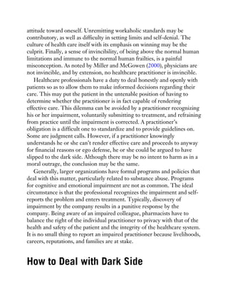 attitude toward oneself. Unremitting workaholic standards may be
contributory, as well as difficulty in setting limits and self-denial. The
culture of health care itself with its emphasis on winning may be the
culprit. Finally, a sense of invincibility, of being above the normal human
limitations and immune to the normal human frailties, is a painful
misconception. As noted by Miller and McGowen (2000), physicians are
not invincible, and by extension, no healthcare practitioner is invincible.
Healthcare professionals have a duty to deal honestly and openly with
patients so as to allow them to make informed decisions regarding their
care. This may put the patient in the untenable position of having to
determine whether the practitioner is in fact capable of rendering
effective care. This dilemma can be avoided by a practitioner recognizing
his or her impairment, voluntarily submitting to treatment, and refraining
from practice until the impairment is corrected. A practitioner’s
obligation is a difficult one to standardize and to provide guidelines on.
Some are judgment calls. However, if a practitioner knowingly
understands he or she can’t render effective care and proceeds to anyway
for financial reasons or ego defense, he or she could be argued to have
slipped to the dark side. Although there may be no intent to harm as in a
moral outrage, the conclusion may be the same.
Generally, larger organizations have formal programs and policies that
deal with this matter, particularly related to substance abuse. Programs
for cognitive and emotional impairment are not as common. The ideal
circumstance is that the professional recognizes the impairment and self-
reports the problem and enters treatment. Typically, discovery of
impairment by the company results in a punitive response by the
company. Being aware of an impaired colleague, pharmacists have to
balance the right of the individual practitioner to privacy with that of the
health and safety of the patient and the integrity of the healthcare system.
It is no small thing to report an impaired practitioner because livelihoods,
careers, reputations, and families are at stake.
How to Deal with Dark Side
 