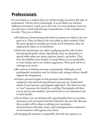 Professionals
It is not Likely as a student that you will knowingly encounter this type of
professional. The key here is knowingly. It is not likely you will have
sufficient encounters to pick up on this trait. As a new graduate, however,
you may have to deal with this type of practitioner. A few reminders are
in order. They are as follows:
Practitioners demonstrating this behavior pattern are likely to be very
good at it. They are likely to be very subtle in their methods. Only
the most egregious examples get noted, and if infrequent, they are
explained by others as an aberration.
Dark side practitioners see others as playing specific roles in their
internal psychopathic drama. Specifically, they see themselves as
special while others are pawns, patrons, patsies, and police. They
have the inability to be modest, to accept blame, to act predictably,
to react calmly, and to act without aggression. Their goal will be to
sabotage your career.
Be cautious in labeling someone a psychopath. Although several
psychopathic tendencies may be evident, only strong evidence should
support this designation.
Greater personal insight reveals personal vulnerabilities and
weaknesses that dark side practitioners may prey on. Understand
which of your buttons a psychopath might push. The desire to want
to “save” someone else should be a red flag. Psychopaths will draw
you in and try and establish a personal bond, to your detriment and
to their benefit.
If you believe you are dealing with a psychopathic boss or coworker,
document your encounters and their behaviors for your file. Because
these people will be adept at sullying your reputation,
documentation with dates, times, and contemporaneous summaries
of conversations will support your claims.
If changing the situation is impossible, then the best option is to
 
