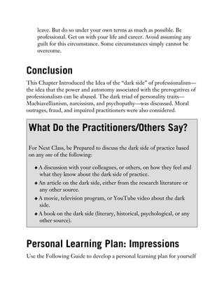 leave. But do so under your own terms as much as possible. Be
professional. Get on with your life and career. Avoid assuming any
guilt for this circumstance. Some circumstances simply cannot be
overcome.
Conclusion
This Chapter Introduced the Idea of the “dark side” of professionalism—
the idea that the power and autonomy associated with the prerogatives of
professionalism can be abused. The dark triad of personality traits—
Machiavellianism, narcissism, and psychopathy—was discussed. Moral
outrages, fraud, and impaired practitioners were also considered.
What Do the Practitioners/Others Say?
For Next Class, be Prepared to discuss the dark side of practice based
on any one of the following:
A discussion with your colleagues, or others, on how they feel and
what they know about the dark side of practice.
An article on the dark side, either from the research literature or
any other source.
A movie, television program, or YouTube video about the dark
side.
A book on the dark side (literary, historical, psychological, or any
other source).
Personal Learning Plan: Impressions
Use the Following Guide to develop a personal learning plan for yourself
 
