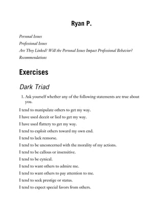 Ryan P.
Personal Issues
Professional Issues
Are They Linked? Will the Personal Issues Impact Professional Behavior?
Recommendations
Exercises
Dark Triad
1. Ask yourself whether any of the following statements are true about
you.
I tend to manipulate others to get my way.
I have used deceit or lied to get my way.
I have used flattery to get my way.
I tend to exploit others toward my own end.
I tend to lack remorse.
I tend to be unconcerned with the morality of my actions.
I tend to be callous or insensitive.
I tend to be cynical.
I tend to want others to admire me.
I tend to want others to pay attention to me.
I tend to seek prestige or status.
I tend to expect special favors from others.
 