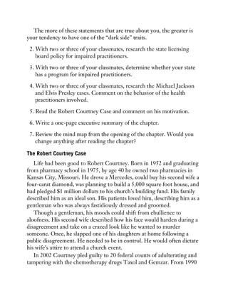 The more of these statements that are true about you, the greater is
your tendency to have one of the “dark side” traits.
2. With two or three of your classmates, research the state licensing
board policy for impaired practitioners.
3. With two or three of your classmates, determine whether your state
has a program for impaired practitioners.
4. With two or three of your classmates, research the Michael Jackson
and Elvis Presley cases. Comment on the behavior of the health
practitioners involved.
5. Read the Robert Courtney Case and comment on his motivation.
6. Write a one-page executive summary of the chapter.
7. Review the mind map from the opening of the chapter. Would you
change anything after reading the chapter?
The Robert Courtney Case
Life had been good to Robert Courtney. Born in 1952 and graduating
from pharmacy school in 1975, by age 40 he owned two pharmacies in
Kansas City, Missouri. He drove a Mercedes, could buy his second wife a
four-carat diamond, was planning to build a 5,000 square foot house, and
had pledged $1 million dollars to his church’s building fund. His family
described him as an ideal son. His patients loved him, describing him as a
gentleman who was always fastidiously dressed and groomed.
Though a gentleman, his moods could shift from ebullience to
aloofness. His second wife described how his face would harden during a
disagreement and take on a crazed look like he wanted to murder
someone. Once, he slapped one of his daughters at home following a
public disagreement. He needed to be in control. He would often dictate
his wife’s attire to attend a church event.
In 2002 Courtney pled guilty to 20 federal counts of adulterating and
tampering with the chemotherapy drugs Taxol and Gemzar. From 1990
 