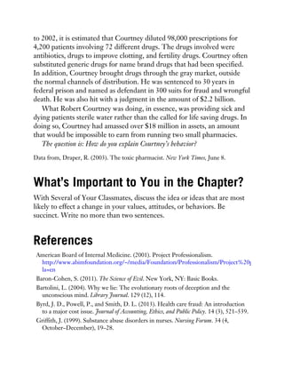 to 2002, it is estimated that Courtney diluted 98,000 prescriptions for
4,200 patients involving 72 different drugs. The drugs involved were
antibiotics, drugs to improve clotting, and fertility drugs. Courtney often
substituted generic drugs for name brand drugs that had been specified.
In addition, Courtney brought drugs through the gray market, outside
the normal channels of distribution. He was sentenced to 30 years in
federal prison and named as defendant in 300 suits for fraud and wrongful
death. He was also hit with a judgment in the amount of $2.2 billion.
What Robert Courtney was doing, in essence, was providing sick and
dying patients sterile water rather than the called for life saving drugs. In
doing so, Courtney had amassed over $18 million in assets, an amount
that would be impossible to earn from running two small pharmacies.
The question is: How do you explain Courtney’s behavior?
Data from, Draper, R. (2003). The toxic pharmacist. New York Times, June 8.
What’s Important to You in the Chapter?
With Several of Your Classmates, discuss the idea or ideas that are most
likely to effect a change in your values, attitudes, or behaviors. Be
succinct. Write no more than two sentences.
References
American Board of Internal Medicine. (2001). Project Professionalism.
http://www.abimfoundation.org/~/media/Foundation/Professionalism/Project%20professionalism
la=en
Baron-Cohen, S. (2011). The Science of Evil. New York, NY: Basic Books.
Bartolini, L. (2004). Why we lie: The evolutionary roots of deception and the
unconscious mind. Library Journal. 129 (12), 114.
Byrd, J. D., Powell, P., and Smith, D. L. (2013). Health care fraud: An introduction
to a major cost issue. Journal of Accounting, Ethics, and Public Policy. 14 (3), 521–539.
Griffith, J. (1999). Substance abuse disorders in nurses. Nursing Forum. 34 (4,
October–December), 19–28.
 