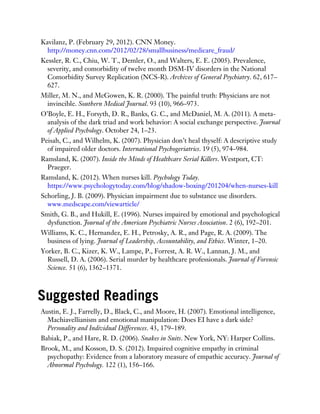 Kavilanz, P. (February 29, 2012). CNN Money.
http://money.cnn.com/2012/02/28/smallbusiness/medicare_fraud/
Kessler, R. C., Chiu, W. T., Demler, O., and Walters, E. E. (2005). Prevalence,
severity, and comorbidity of twelve month DSM-IV disorders in the National
Comorbidity Survey Replication (NCS-R). Archives of General Psychiatry. 62, 617–
627.
Miller, M. N., and McGowen, K. R. (2000). The painful truth: Physicians are not
invincible. Southern Medical Journal. 93 (10), 966–973.
O’Boyle, E. H., Forsyth, D. R., Banks, G. C., and McDaniel, M. A. (2011). A meta-
analysis of the dark triad and work behavior: A social exchange perspective. Journal
of Applied Psychology. October 24, 1–23.
Peisah, C., and Wilhelm, K. (2007). Physician don’t heal thyself: A descriptive study
of impaired older doctors. International Psychogeriatrics. 19 (5), 974–984.
Ramsland, K. (2007). Inside the Minds of Healthcare Serial Killers. Westport, CT:
Praeger.
Ramsland, K. (2012). When nurses kill. Psychology Today.
https://www.psychologytoday.com/blog/shadow-boxing/201204/when-nurses-kill
Schorling, J. B. (2009). Physician impairment due to substance use disorders.
www.medscape.com/viewarticle/
Smith, G. B., and Hukill, E. (1996). Nurses impaired by emotional and psychological
dysfunction. Journal of the American Psychiatric Nurses Association. 2 (6), 192–201.
Williams, K. C., Hernandez, E. H., Petrosky, A. R., and Page, R. A. (2009). The
business of lying. Journal of Leadership, Accountability, and Ethics. Winter, 1–20.
Yorker, B. C., Kizer, K. W., Lampe, P., Forrest, A. R. W., Lannan, J. M., and
Russell, D. A. (2006). Serial murder by healthcare professionals. Journal of Forensic
Science. 51 (6), 1362–1371.
Suggested Readings
Austin, E. J., Farrelly, D., Black, C., and Moore, H. (2007). Emotional intelligence,
Machiavellianism and emotional manipulation: Does EI have a dark side?
Personality and Individual Differences. 43, 179–189.
Babiak, P., and Hare, R. D. (2006). Snakes in Suits. New York, NY: Harper Collins.
Brook, M., and Kosson, D. S. (2012). Impaired cognitive empathy in criminal
psychopathy: Evidence from a laboratory measure of empathic accuracy. Journal of
Abnormal Psychology. 122 (1), 156–166.
 