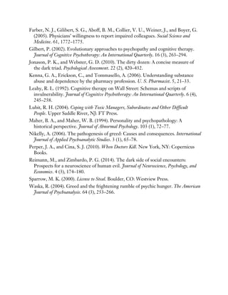 Farber, N. J., Gilibert, S. G., Aboff, B. M., Collier, V. U., Weiner, J., and Boyer, G.
(2005). Physicians’ willingness to report impaired colleagues. Social Science and
Medicine. 61, 1772–1775.
Gilbert, P. (2002). Evolutionary approaches to psychopathy and cognitive therapy.
Journal of Cognitive Psychotherapy: An International Quarterly. 16 (3), 263–294.
Jonason, P. K., and Webster, G. D. (2010). The dirty dozen: A concise measure of
the dark triad. Psychological Assessment. 22 (2), 420–432.
Kenna, G. A., Erickson, C., and Tommasello, A. (2006). Understanding substance
abuse and dependence by the pharmacy profession. U. S. Pharmacist. 5, 21–33.
Leahy, R. L. (1992). Cognitive therapy on Wall Street: Schemas and scripts of
invulnerability. Journal of Cognitive Psychotherapy: An International Quarterly. 6 (4),
245–258.
Lubit, R. H. (2004). Coping with Toxic Managers, Subordinates and Other Difficult
People. Upper Saddle River, NJ: FT Press.
Maher, B. A., and Maher, W. B. (1994). Personality and psychopathology: A
historical perspective. Journal of Abnormal Psychology. 103 (1), 72–77.
Nikelly, A. (2006). The pathogenesis of greed: Causes and consequences. International
Journal of Applied Psychoanalytic Studies. 3 (1), 65–78.
Perper, J. A., and Cina, S. J. (2010). When Doctors Kill. New York, NY: Copernicus
Books.
Reimann, M., and Zimbardo, P. G. (2014). The dark side of social encounters:
Prospects for a neuroscience of human evil. Journal of Neuroscience, Psychology, and
Economics. 4 (3), 174–180.
Sparrow, M. K. (2000). License to Steal. Boulder, CO: Westview Press.
Waska, R. (2004). Greed and the frightening rumble of psychic hunger. The American
Journal of Psychoanalysis. 64 (3), 253–266.
 