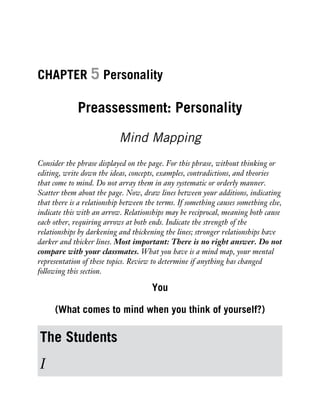 CHAPTER 5 Personality
Preassessment: Personality
Mind Mapping
Consider the phrase displayed on the page. For this phrase, without thinking or
editing, write down the ideas, concepts, examples, contradictions, and theories
that come to mind. Do not array them in any systematic or orderly manner.
Scatter them about the page. Now, draw lines between your additions, indicating
that there is a relationship between the terms. If something causes something else,
indicate this with an arrow. Relationships may be reciprocal, meaning both cause
each other, requiring arrows at both ends. Indicate the strength of the
relationships by darkening and thickening the lines; stronger relationships have
darker and thicker lines. Most important: There is no right answer. Do not
compare with your classmates. What you have is a mind map, your mental
representation of these topics. Review to determine if anything has changed
following this section.
You
(What comes to mind when you think of yourself?)
The Students
I
 