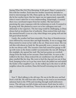 Saying What She Felt Was liberating. It felt good. Dana S. practiced it
first with her mother. Each time her mother excessively intruded or
tried to micromanage her life, Dana spoke up. She was nice about it, but
she let her mother know that her input was not appreciated, especially
when it wasn’t asked for or was condescending. Surprisingly, it seemed
there was a newfound respect from her mother. She had started
practicing the same responses with the technicians at work. It seemed to
be going well. She planned to move on to her colleagues next and
ultimately to her superiors. The last rung would be challenging, as Dana
always had an inordinate fear of authority. Dana noticed that each time
she asserted herself, it was on a day when things were going well and she
felt good about herself.
Lately, the weather had been miserable. Four days of thunderstorms
were followed by overcast skies and high humidity. It was so muggy that
Dana started to sweat on her walk to the car. Dana never sweat. She was
rail thin with almost no body fat. She generally wore a sweater at work,
as she was always cold. The excessive rains had caused her garage to fill
up with water as the drains couldn’t accommodate the run off. Sitting at
the stoplight, she opened her mail. She had just gotten an overdraft
charge from the bank on her account. Dana hated this. As soon as she
walked in the door, Dana noticed the air conditioner was off and the
place smelled like her dog. She went to feed the dog and was out of dog
food. Jumping in her car to go buy more food, she pulled out and nicked
the fender of her neighbor’s car. As she walked up to the door to tell the
neighbor about the accident, Dana felt herself retreating into her shell.
II
Ivan T. liked talking to the old man. He was in his 80s now and had
lived a rich life. He told Ivan tales of being on the road as an investment
salesman back in the 1950s and traveling through small midwestern
towns. The old man was full of jokes and stories. Each time he told a
story, it changed. He told Ivan, “Never let the truth get in the way of a
 