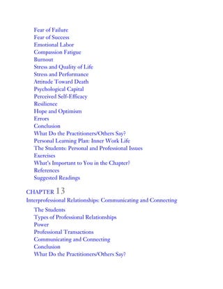 Fear of Failure
Fear of Success
Emotional Labor
Compassion Fatigue
Burnout
Stress and Quality of Life
Stress and Performance
Attitude Toward Death
Psychological Capital
Perceived Self-Efficacy
Resilience
Hope and Optimism
Errors
Conclusion
What Do the Practitioners/Others Say?
Personal Learning Plan: Inner Work Life
The Students: Personal and Professional Issues
Exercises
What’s Important to You in the Chapter?
References
Suggested Readings
CHAPTER 13
Interprofessional Relationships: Communicating and Connecting
The Students
Types of Professional Relationships
Power
Professional Transactions
Communicating and Connecting
Conclusion
What Do the Practitioners/Others Say?
 