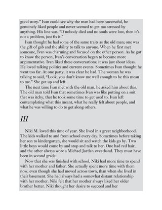 good story.” Ivan could see why the man had been successful, he
genuinely liked people and never seemed to get too stressed by
anything. His line was, “If nobody died and no souls were lost, then it’s
not a problem, just fix it.”
Ivan thought he had some of the same traits as the old man; one was
the gift of gab and the ability to talk to anyone. When he first met
someone, Ivan was charming and focused on the other person. As he got
to know the person, Ivan’s conversation began to become more
argumentative. Ivan liked these conversations; it was just about ideas.
He loved talking politics and current events. Sometimes Ivan thought he
went too far. At one party, it was clear he had. The woman he was
talking to said, “Look, you don’t know me well enough to be this mean
to me.” She got up and left.
The next time Ivan met with the old man, he asked him about this.
The old man told Ivan that sometimes Ivan was like putting on a suit
that was itchy, that he took some time to get used to. Ivan left
contemplating what this meant, what he really felt about people, and
what he was willing to do to get along others.
III
Niki M. loved this time of year. She lived in a great neighborhood.
The kids walked to and from school every day. Sometimes before taking
her son to kindergarten, she would sit and watch the kids go by. Two
little boys would come by and stop and talk to her. One had red hair,
and the other always wore a Michael Jordan sweatband. They must have
been in second grade.
Now that she was finished with school, Niki had more time to spend
with her mother and father. She actually spent more time with them
now, even though she had moved across town, than when she lived in
their basement. She had always had a somewhat distant relationship
with her mother. Niki felt that her mother always liked her older
brother better. Niki thought her desire to succeed and her
 