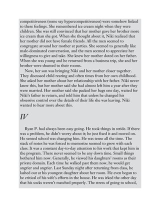 competitiveness (some say hypercompetitiveness) were somehow linked
to these feelings. She remembered ice cream night when they were
children. She was still convinced that her mother gave her brother more
ice cream than she got. When she thought about it, Niki realized that
her mother did not have female friends. All the men seemed to
congregate around her mother at parties. She seemed to generally like
male-dominated conversation, and the men seemed to appreciate her
willingness to give and take. She knew her mother doted on her father.
When she was young and he returned from a business trip, she and her
brother were shunted to their rooms.
Now, her son was bringing Niki and her mother closer together.
They discussed child rearing and often times from her own childhood.
She asked her mother about her relationship with her father. Niki never
knew this, but her mother said she had almost left him a year after they
were married. Her mother said she packed her bags one day, waited for
Niki’s father to return, and told him that unless he changed his
obsessive control over the details of their life she was leaving. Niki
wanted to hear more about this.
IV
Ryan P. had always been easy going. He took things in stride. If there
was a problem, he didn’t worry about it; he just fixed it and moved on.
He sensed school was changing him. He was tense all the time. The
stack of notes he was forced to memorize seemed to grow with each
class. It was a constant day-to-day attention to his work that kept him in
the program. There never seemed to be any down time. Small things
bothered him now. Generally, he viewed his daughters’ rooms as their
private domain. Each time he walked past them now, he would get
angrier and angrier. Last Sunday night after returning from class, he
lashed out at his youngest daughter about her room. He even began to
be critical of his wife’s efforts in the house. He was irked the other day
that his socks weren’t matched properly. The stress of going to school,
 