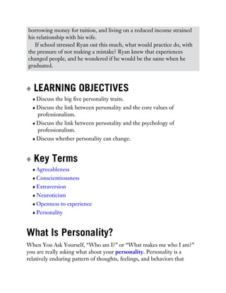 borrowing money for tuition, and living on a reduced income strained
his relationship with his wife.
If school stressed Ryan out this much, what would practice do, with
the pressure of not making a mistake? Ryan knew that experiences
changed people, and he wondered if he would be the same when he
graduated.
LEARNING OBJECTIVES
Discuss the big five personality traits.
Discuss the link between personality and the core values of
professionalism.
Discuss the link between personality and the psychology of
professionalism.
Discuss whether personality can change.
Key Terms
Agreeableness
Conscientiousness
Extraversion
Neuroticism
Openness to experience
Personality
What Is Personality?
When You Ask Yourself, “Who am I?” or “What makes me who I am?”
you are really asking what about your personality. Personality is a
relatively enduring pattern of thoughts, feelings, and behaviors that
 