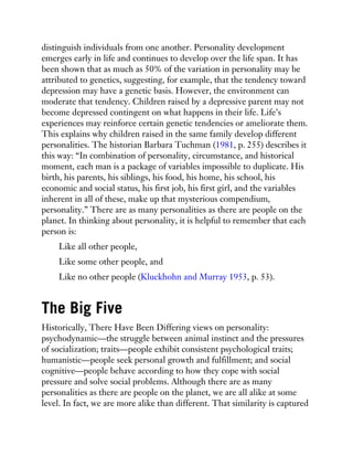 distinguish individuals from one another. Personality development
emerges early in life and continues to develop over the life span. It has
been shown that as much as 50% of the variation in personality may be
attributed to genetics, suggesting, for example, that the tendency toward
depression may have a genetic basis. However, the environment can
moderate that tendency. Children raised by a depressive parent may not
become depressed contingent on what happens in their life. Life’s
experiences may reinforce certain genetic tendencies or ameliorate them.
This explains why children raised in the same family develop different
personalities. The historian Barbara Tuchman (1981, p. 255) describes it
this way: “In combination of personality, circumstance, and historical
moment, each man is a package of variables impossible to duplicate. His
birth, his parents, his siblings, his food, his home, his school, his
economic and social status, his first job, his first girl, and the variables
inherent in all of these, make up that mysterious compendium,
personality.” There are as many personalities as there are people on the
planet. In thinking about personality, it is helpful to remember that each
person is:
Like all other people,
Like some other people, and
Like no other people (Kluckhohn and Murray 1953, p. 53).
The Big Five
Historically, There Have Been Differing views on personality:
psychodynamic—the struggle between animal instinct and the pressures
of socialization; traits—people exhibit consistent psychological traits;
humanistic—people seek personal growth and fulfillment; and social
cognitive—people behave according to how they cope with social
pressure and solve social problems. Although there are as many
personalities as there are people on the planet, we are all alike at some
level. In fact, we are more alike than different. That similarity is captured
 