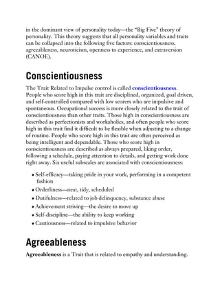 in the dominant view of personality today—the “Big Five” theory of
personality. This theory suggests that all personality variables and traits
can be collapsed into the following five factors: conscientiousness,
agreeableness, neuroticism, openness to experience, and extraversion
(CANOE).
Conscientiousness
The Trait Related to Impulse control is called conscientiousness.
People who score high in this trait are disciplined, organized, goal driven,
and self-controlled compared with low scorers who are impulsive and
spontaneous. Occupational success is more closely related to the trait of
conscientiousness than other traits. Those high in conscientiousness are
described as perfectionists and workaholics, and often people who score
high in this trait find it difficult to be flexible when adjusting to a change
of routine. People who score high in this trait are often perceived as
being intelligent and dependable. Those who score high in
conscientiousness are described as always prepared, liking order,
following a schedule, paying attention to details, and getting work done
right away. Six useful subscales are associated with conscientiousness:
Self-efficacy—taking pride in your work, performing in a competent
fashion
Orderliness—neat, tidy, scheduled
Dutifulness—related to job delinquency, substance abuse
Achievement striving—the desire to move up
Self-discipline—the ability to keep working
Cautiousness—related to impulsive behavior
Agreeableness
Agreeableness is a Trait that is related to empathy and understanding.
 