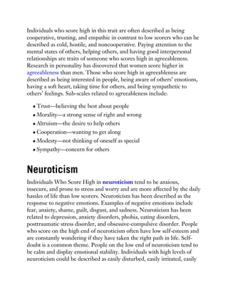 Individuals who score high in this trait are often described as being
cooperative, trusting, and empathic in contrast to low scorers who can be
described as cold, hostile, and noncooperative. Paying attention to the
mental states of others, helping others, and having good interpersonal
relationships are traits of someone who scores high in agreeableness.
Research in personality has discovered that women score higher in
agreeableness than men. Those who score high in agreeableness are
described as being interested in people, being aware of others’ emotions,
having a soft heart, taking time for others, and being sympathetic to
others’ feelings. Sub-scales related to agreeableness include:
Trust—believing the best about people
Morality—a strong sense of right and wrong
Altruism—the desire to help others
Cooperation—wanting to get along
Modesty—not thinking of oneself as special
Sympathy—concern for others
Neuroticism
Individuals Who Score High in neuroticism tend to be anxious,
insecure, and prone to stress and worry and are more affected by the daily
hassles of life than low scorers. Neuroticism has been described as the
response to negative emotions. Examples of negative emotions include
fear, anxiety, shame, guilt, disgust, and sadness. Neuroticism has been
related to depression, anxiety disorders, phobia, eating disorders,
posttraumatic stress disorder, and obsessive-compulsive disorder. People
who score on the high end of neuroticism often have low self-esteem and
are constantly wondering if they have taken the right path in life. Self-
doubt is a common theme. People on the low end of neuroticism tend to
be calm and display emotional stability. Individuals with high levels of
neuroticism could be described as easily disturbed, easily irritated, easily
 