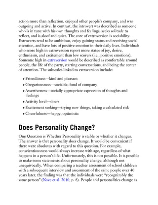 action more than reflection, enjoyed other people’s company, and was
outgoing and active. In contrast, the introvert was described as someone
who is in tune with his own thoughts and feelings, seeks solitude to
reflect, and is aloof and quiet. The core of extroversion is sociability.
Extroverts tend to be ambitious, enjoy gaining status and receiving social
attention, and have lots of positive emotion in their daily lives. Individuals
who score high in extroversion report more states of joy, desire,
enthusiasm, and excitement than low scorers (i.e., positive emotions).
Someone high in extraversion would be described as comfortable around
people, the life of the party, starting conversations, and being the center
of attention. The subscales linked to extraversion include:
Friendliness—kind and pleasant
Gregariousness—sociable, fond of company
Assertiveness—socially appropriate expression of thoughts and
feelings
Activity level—doers
Excitement seeking—trying new things, taking a calculated risk
Cheerfulness—happy, optimistic
Does Personality Change?
One Question is Whether Personality is stable or whether it changes.
The answer is that personality does change. It would be convenient if
there were absolutes with regard to this question. For example,
conscientiousness would always increase with age, regardless of what
happens in a person’s life. Unfortunately, this is not possible. It is possible
to make some statements about personality change, although not
unequivocally. When comparing a teacher assessment of school children
with a subsequent interview and assessment of the same people over 40
years later, the finding was that the individuals were “recognizably the
same person” (Nave et al. 2010, p. 8). People and personalities change as
 