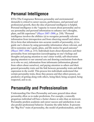 Personal Intelligence
If Fit (The Congruence Between personality and environmental
demands) is critical to career success, performance, and personal and
professional growth, then the idea of personal intelligence is helpful.
Personal intelligence is the “capacity to reason about personality and to
use personality and personal information to enhance one’s thoughts,
plans, and life experience” (Mayer 2007–2008, p. 210). “Personal
intelligence involves the abilities: (a) to recognize personally relevant
information from introspection and from observing oneself and others,
(b) to form that information into accurate models of personality, (c) to
guide one’s choices by using personality information where relevant, and
(d) to systemize one’s goals, plans, and life stories for good outcome”
(Mayer 2007–2008, p. 215). Individuals learn about themselves and their
personality from introspection (eavesdropping on one’s feelings and
thoughts and paying attention to one’s inner world), self-observation
(paying attention to our external acts and drawing conclusions from them
as to who we are), information from informants (information gleaned
from others about ourselves), and paying attention to others and their
general personality traits and the link between personality traits and their
expression in the world. This process lets individuals understand that
certain personality traits, those they possess and that others possess, are
predictive of getting along with others, being liked, being accepted, being
respected, and so on.
Personality and Professionalism
Understanding Our Own Personality and some general ideas about
personality allow us to make predictions. For example, a naturally
gregarious individual will have a better chance at sales than an introvert.
Personality predicts academic and career success and satisfaction; it can
also predict professional behavior. Examine the table below. It presents
the “Big Five” traits of personality, the model of professionalism, and the
 