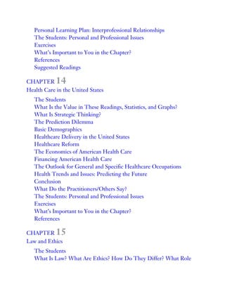 Personal Learning Plan: Interprofessional Relationships
The Students: Personal and Professional Issues
Exercises
What’s Important to You in the Chapter?
References
Suggested Readings
CHAPTER 14
Health Care in the United States
The Students
What Is the Value in These Readings, Statistics, and Graphs?
What Is Strategic Thinking?
The Prediction Dilemma
Basic Demographics
Healthcare Delivery in the United States
Healthcare Reform
The Economics of American Health Care
Financing American Health Care
The Outlook for General and Specific Healthcare Occupations
Health Trends and Issues: Predicting the Future
Conclusion
What Do the Practitioners/Others Say?
The Students: Personal and Professional Issues
Exercises
What’s Important to You in the Chapter?
References
CHAPTER 15
Law and Ethics
The Students
What Is Law? What Are Ethics? How Do They Differ? What Role
 