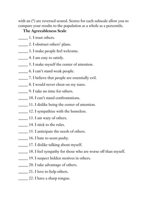 with an (*) are reversed scored. Scores for each subscale allow you to
compare your results to the population as a whole as a percentile.
The Agreeableness Scale
_____ 1. I trust others.
_____ 2. I obstruct others’ plans.
_____ 3. I make people feel welcome.
_____ 4. I am easy to satisfy.
_____ 5. I make myself the center of attention.
_____ 6. I can’t stand weak people.
_____ 7. I believe that people are essentially evil.
_____ 8. I would never cheat on my taxes.
_____ 9. I take no time for others.
_____ 10. I can’t stand confrontations.
_____ 11. I dislike being the center of attention.
_____ 12. I sympathize with the homeless.
_____ 13. I am wary of others.
_____ 14. I stick to the rules.
_____ 15. I anticipate the needs of others.
_____ 16. I hate to seem pushy.
_____ 17. I dislike talking about myself.
_____ 18. I feel sympathy for those who are worse off than myself.
_____ 19. I suspect hidden motives in others.
_____ 20. I take advantage of others.
_____ 21. I love to help others.
_____ 22. I have a sharp tongue.
 