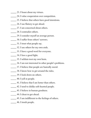 _____ 23. I boast about my virtues.
_____ 24. I value cooperation over competition.
_____ 25. I believe that others have good intentions.
_____ 26. I use flattery to get ahead.
_____ 27. I am concerned about others.
_____ 28. I contradict others.
_____ 29. I consider myself an average person.
_____ 30. I suffer from others’ sorrows.
_____ 31. I trust what people say.
_____ 32. I use others for my own ends.
_____ 33. I have a good word for everyone.
_____ 34. I love a good fight.
_____ 35. I seldom toot my own horn.
_____ 36. I am not interested in other people’s problems.
_____ 37. I believe that people are basically moral.
_____ 38. I know how to get around the rules.
_____ 39. I look down on others.
_____ 40. I yell at people.
_____ 41. I believe that I am better than others.
_____ 42. I tend to dislike soft-hearted people.
_____ 43. I believe in human goodness.
_____ 44. I cheat to get ahead.
_____ 45. I am indifferent to the feelings of others.
_____ 46. I insult people.
 