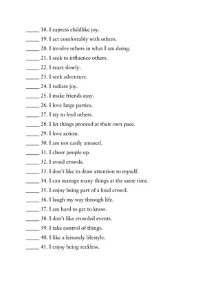 _____ 18. I express childlike joy.
_____ 19. I act comfortably with others.
_____ 20. I involve others in what I am doing.
_____ 21. I seek to influence others.
_____ 22. I react slowly.
_____ 23. I seek adventure.
_____ 24. I radiate joy.
_____ 25. I make friends easy.
_____ 26. I love large parties.
_____ 27. I try to lead others.
_____ 28. I let things proceed at their own pace.
_____ 29. I love action.
_____ 30. I am not easily amused.
_____ 31. I cheer people up.
_____ 32. I avoid crowds.
_____ 33. I don’t like to draw attention to myself.
_____ 34. I can manage many things at the same time.
_____ 35. I enjoy being part of a loud crowd.
_____ 36. I laugh my way through life.
_____ 37. I am hard to get to know.
_____ 38. I don’t like crowded events.
_____ 39. I take control of things.
_____ 40. I like a leisurely lifestyle.
_____ 41. I enjoy being reckless.
 