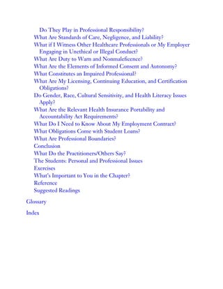 Do They Play in Professional Responsibility?
What Are Standards of Care, Negligence, and Liability?
What if I Witness Other Healthcare Professionals or My Employer
Engaging in Unethical or Illegal Conduct?
What Are Duty to Warn and Nonmaleficence?
What Are the Elements of Informed Consent and Autonomy?
What Constitutes an Impaired Professional?
What Are My Licensing, Continuing Education, and Certification
Obligations?
Do Gender, Race, Cultural Sensitivity, and Health Literacy Issues
Apply?
What Are the Relevant Health Insurance Portability and
Accountability Act Requirements?
What Do I Need to Know About My Employment Contract?
What Obligations Come with Student Loans?
What Are Professional Boundaries?
Conclusion
What Do the Practitioners/Others Say?
The Students: Personal and Professional Issues
Exercises
What’s Important to You in the Chapter?
Reference
Suggested Readings
Glossary
Index
 
