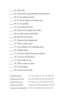 _____ 42. I love life.
_____ 43. I often feel uncomfortable around others.
_____ 44. I love surprise parties.
_____ 45. I wait for others to lead the way.
_____ 46. I react quickly.
_____ 47. I act wild and crazy.
_____ 48. I look at the bright side of life.
_____ 49. I avoid contact with others.
_____ 50. I prefer to be alone.
_____ 51. I keep in the background.
_____ 52. I like to take it easy.
_____ 53. I am willing to try anything once.
_____ 54. I laugh aloud.
_____ 55. I am not really interested in others.
_____ 56. I want to be left alone.
_____ 57. I have little to say.
_____ 58. I like to take my time.
_____ 59. I seek danger.
_____ 60. I amuse my friends.
Friendliness (Fr): 1*, 7, 13, 19, 25, 31, 37*, 43*, 49*, 55*
Gregariousness (Gr): 2*, 8, 14, 20, 26, 32*, 38*, 44, 50*, 56*
Assertiveness (As): 3, 9*, 15, 21, 27, 33*, 39, 45*, 51*, 57*
Activity Level (Al): 4, 10, 16, 22*, 28*, 34, 40*, 46, 52*, 58*
Excitement Seeking (Es): 5, 11*, 17*, 23, 29, 35, 41, 47, 53, 59
 