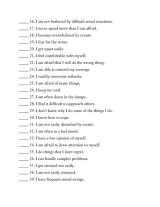 _____ 16. I am not bothered by difficult social situations.
_____ 17. I never spend more than I can afford.
_____ 18. I become overwhelmed by events.
_____ 19. I fear for the worst.
_____ 20. I get upset easily.
_____ 21. I feel comfortable with myself.
_____ 22. I am afraid that I will do the wrong thing.
_____ 23. I am able to control my cravings.
_____ 24. I readily overcome setbacks.
_____ 25. I am afraid of many things.
_____ 26. I keep my cool.
_____ 27. I am often down in the dumps.
_____ 28. I find it difficult to approach others.
_____ 29. I don’t know why I do some of the things I do.
_____ 30. I know how to cope.
_____ 31. I am not easily disturbed by events.
_____ 32. I am often in a bad mood.
_____ 33. I have a low opinion of myself.
_____ 34. I am afraid to draw attention to myself.
_____ 35. I do things that I later regret.
_____ 36. I can handle complex problems.
_____ 37. I get stressed out easily.
_____ 38. I am not easily annoyed.
_____ 39. I have frequent mood swings.
 