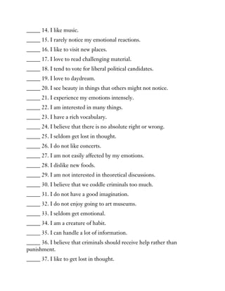_____ 14. I like music.
_____ 15. I rarely notice my emotional reactions.
_____ 16. I like to visit new places.
_____ 17. I love to read challenging material.
_____ 18. I tend to vote for liberal political candidates.
_____ 19. I love to daydream.
_____ 20. I see beauty in things that others might not notice.
_____ 21. I experience my emotions intensely.
_____ 22. I am interested in many things.
_____ 23. I have a rich vocabulary.
_____ 24. I believe that there is no absolute right or wrong.
_____ 25. I seldom get lost in thought.
_____ 26. I do not like concerts.
_____ 27. I am not easily affected by my emotions.
_____ 28. I dislike new foods.
_____ 29. I am not interested in theoretical discussions.
_____ 30. I believe that we coddle criminals too much.
_____ 31. I do not have a good imagination.
_____ 32. I do not enjoy going to art museums.
_____ 33. I seldom get emotional.
_____ 34. I am a creature of habit.
_____ 35. I can handle a lot of information.
_____ 36. I believe that criminals should receive help rather than
punishment.
_____ 37. I like to get lost in thought.
 