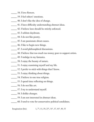 _____ 38. I love flowers.
_____ 39. I feel others’ emotions.
_____ 40. I don’t like the idea of change.
_____ 41. I have difficulty understanding abstract ideas.
_____ 42. I believe laws should be strictly enforced.
_____ 43. I seldom daydream.
_____ 44. I do not like poetry.
_____ 45. I am passionate about causes.
_____ 46. I like to begin new things.
_____ 47. I avoid philosophical discussions.
_____ 48. I believe that too much tax money goes to support artists.
_____ 49. I indulge in my fantasies.
_____ 50. I enjoy the beauty of nature.
_____ 51. I enjoy examining myself and my life.
_____ 52. I prefer to stick with things that I know.
_____ 53. I enjoy thinking about things.
_____ 54. I believe in one true religion.
_____ 55. I spend time reflecting on things.
_____ 56. I do not like art.
_____ 57. I try to understand myself.
_____ 58. I dislike changes.
_____ 59. I am not interested in abstract ideas.
_____ 60. I tend to vote for conservative political candidates.
Imagination (Im): 1, 7*, 13, 19, 25*, 31*, 37, 43*, 49, 55
 