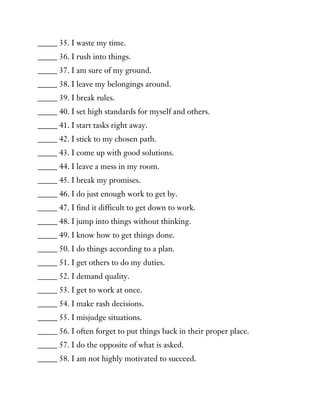 _____ 35. I waste my time.
_____ 36. I rush into things.
_____ 37. I am sure of my ground.
_____ 38. I leave my belongings around.
_____ 39. I break rules.
_____ 40. I set high standards for myself and others.
_____ 41. I start tasks right away.
_____ 42. I stick to my chosen path.
_____ 43. I come up with good solutions.
_____ 44. I leave a mess in my room.
_____ 45. I break my promises.
_____ 46. I do just enough work to get by.
_____ 47. I find it difficult to get down to work.
_____ 48. I jump into things without thinking.
_____ 49. I know how to get things done.
_____ 50. I do things according to a plan.
_____ 51. I get others to do my duties.
_____ 52. I demand quality.
_____ 53. I get to work at once.
_____ 54. I make rash decisions.
_____ 55. I misjudge situations.
_____ 56. I often forget to put things back in their proper place.
_____ 57. I do the opposite of what is asked.
_____ 58. I am not highly motivated to succeed.
 