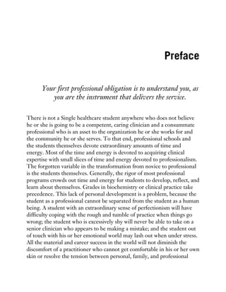 Preface
Your first professional obligation is to understand you, as
you are the instrument that delivers the service.
There is not a Single healthcare student anywhere who does not believe
he or she is going to be a competent, caring clinician and a consummate
professional who is an asset to the organization he or she works for and
the community he or she serves. To that end, professional schools and
the students themselves devote extraordinary amounts of time and
energy. Most of the time and energy is devoted to acquiring clinical
expertise with small slices of time and energy devoted to professionalism.
The forgotten variable in the transformation from novice to professional
is the students themselves. Generally, the rigor of most professional
programs crowds out time and energy for students to develop, reflect, and
learn about themselves. Grades in biochemistry or clinical practice take
precedence. This lack of personal development is a problem, because the
student as a professional cannot be separated from the student as a human
being. A student with an extraordinary sense of perfectionism will have
difficulty coping with the rough and tumble of practice when things go
wrong; the student who is excessively shy will never be able to take on a
senior clinician who appears to be making a mistake; and the student out
of touch with his or her emotional world may lash out when under stress.
All the material and career success in the world will not diminish the
discomfort of a practitioner who cannot get comfortable in his or her own
skin or resolve the tension between personal, family, and professional
 