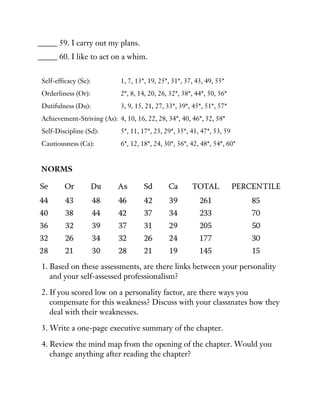 _____ 59. I carry out my plans.
_____ 60. I like to act on a whim.
Self-efficacy (Se): 1, 7, 13*, 19, 25*, 31*, 37, 43, 49, 55*
Orderliness (Or): 2*, 8, 14, 20, 26, 32*, 38*, 44*, 50, 56*
Dutifulness (Du): 3, 9, 15, 21, 27, 33*, 39*, 45*, 51*, 57*
Achievement-Striving (As): 4, 10, 16, 22, 28, 34*, 40, 46*, 52, 58*
Self-Discipline (Sd): 5*, 11, 17*, 23, 29*, 35*, 41, 47*, 53, 59
Cautiousness (Ca): 6*, 12, 18*, 24, 30*, 36*, 42, 48*, 54*, 60*
1. Based on these assessments, are there links between your personality
and your self-assessed professionalism?
2. If you scored low on a personality factor, are there ways you
compensate for this weakness? Discuss with your classmates how they
deal with their weaknesses.
3. Write a one-page executive summary of the chapter.
4. Review the mind map from the opening of the chapter. Would you
change anything after reading the chapter?
 
